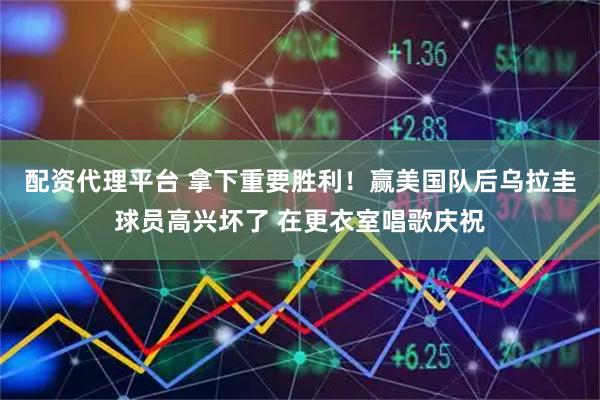配资代理平台 拿下重要胜利！赢美国队后乌拉圭球员高兴坏了 在更衣室唱歌庆祝