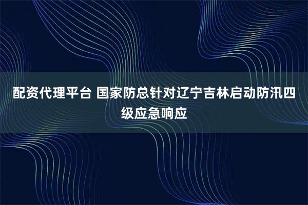 配资代理平台 国家防总针对辽宁吉林启动防汛四级应急响应