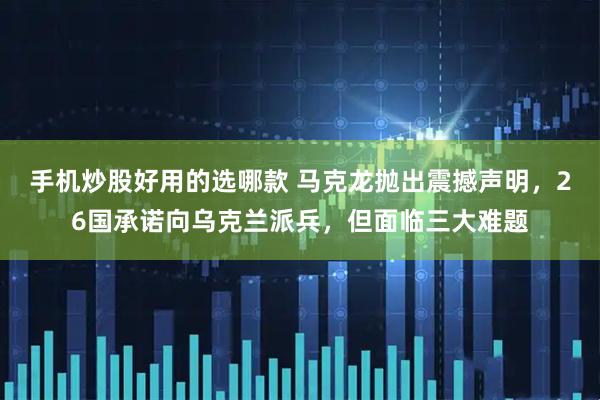 手机炒股好用的选哪款 马克龙抛出震撼声明，26国承诺向乌克兰派兵，但面临三大难题