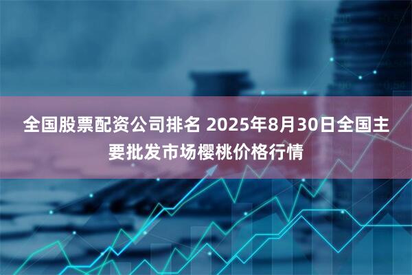 全国股票配资公司排名 2025年8月30日全国主要批发市场樱桃价格行情