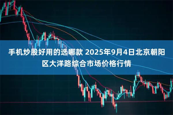 手机炒股好用的选哪款 2025年9月4日北京朝阳区大洋路综合市场价格行情