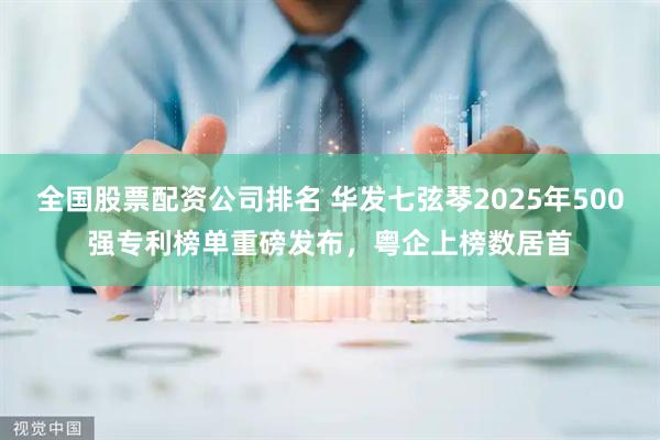 全国股票配资公司排名 华发七弦琴2025年500强专利榜单重磅发布，粤企上榜数居首