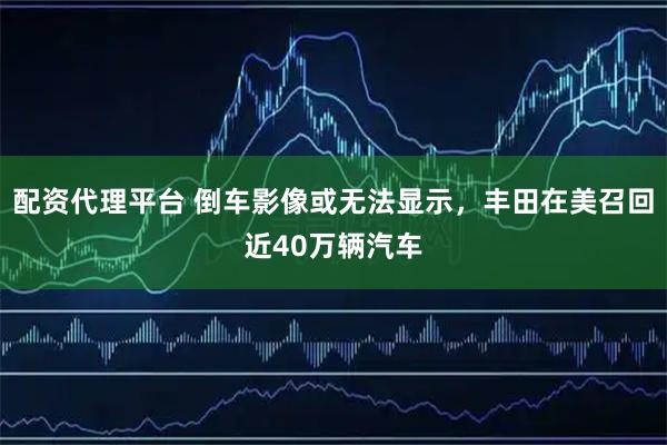 配资代理平台 倒车影像或无法显示，丰田在美召回近40万辆汽车