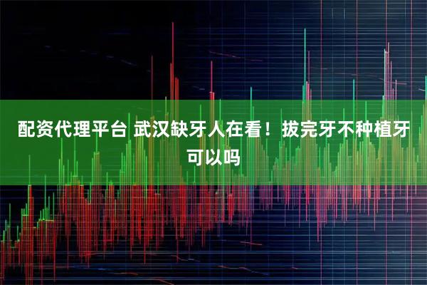 配资代理平台 武汉缺牙人在看！拔完牙不种植牙可以吗