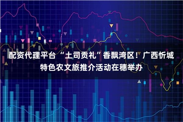 配资代理平台 “土司贡礼”香飘湾区！广西忻城特色农文旅推介活动在穗举办