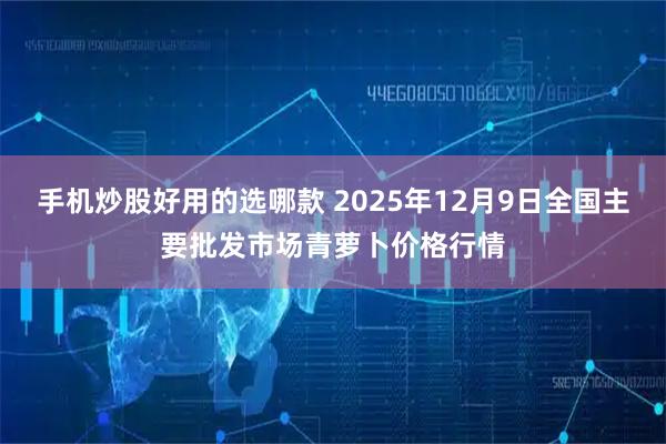 手机炒股好用的选哪款 2025年12月9日全国主要批发市场青萝卜价格行情