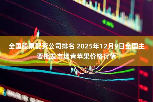 全国股票配资公司排名 2025年12月9日全国主要批发市场青苹果价格行情