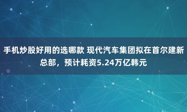手机炒股好用的选哪款 现代汽车集团拟在首尔建新总部，预计耗资5.24万亿韩元