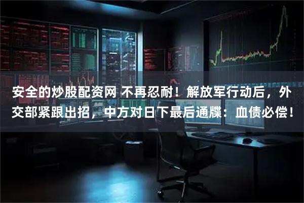 安全的炒股配资网 不再忍耐！解放军行动后，外交部紧跟出招，中方对日下最后通牒：血债必偿！