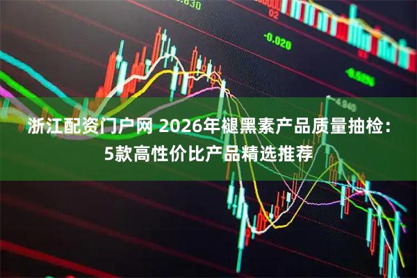 浙江配资门户网 2026年褪黑素产品质量抽检：5款高性价比产品精选推荐