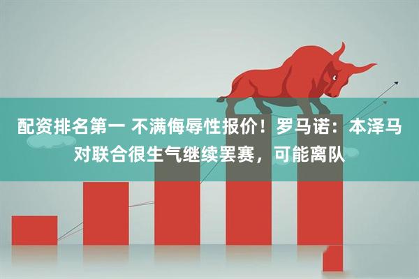 配资排名第一 不满侮辱性报价！罗马诺：本泽马对联合很生气继续罢赛，可能离队