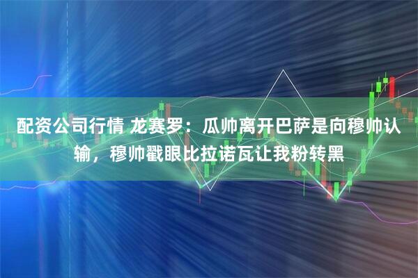 配资公司行情 龙赛罗：瓜帅离开巴萨是向穆帅认输，穆帅戳眼比拉诺瓦让我粉转黑