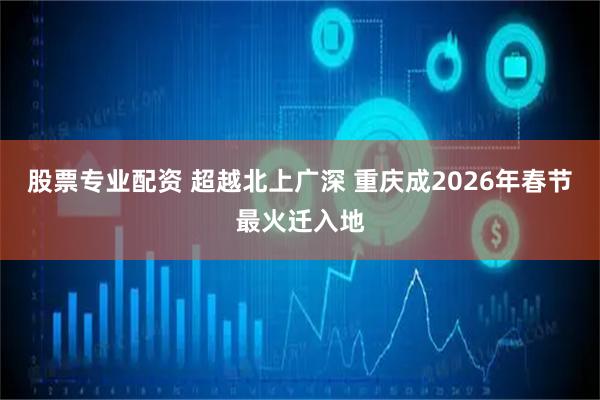 股票专业配资 超越北上广深 重庆成2026年春节最火迁入地