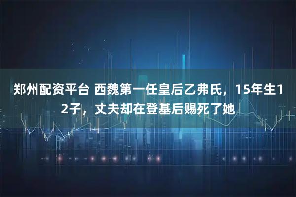郑州配资平台 西魏第一任皇后乙弗氏，15年生12子，丈夫却在登基后赐死了她