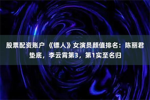 股票配资账户 《镖人》女演员颜值排名：陈丽君垫底，李云霄第3，第1实至名归