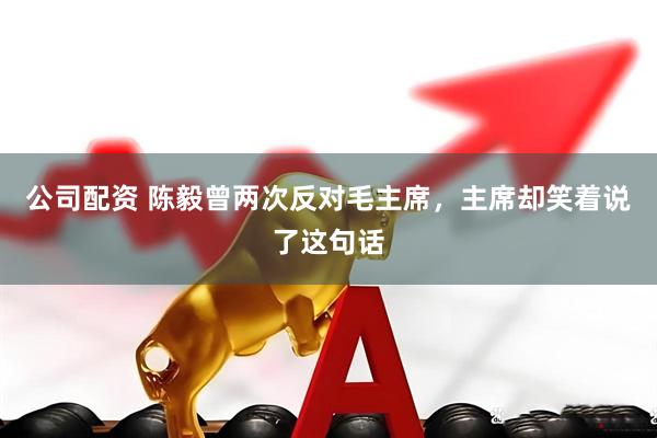 公司配资 陈毅曾两次反对毛主席，主席却笑着说了这句话