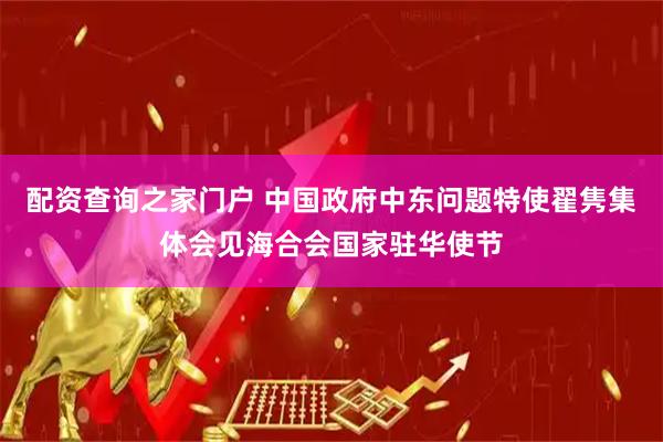 配资查询之家门户 中国政府中东问题特使翟隽集体会见海合会国家驻华使节