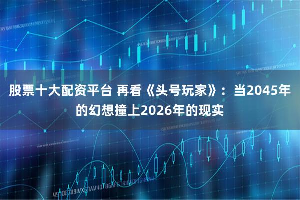 股票十大配资平台 再看《头号玩家》：当2045年的幻想撞上2026年的现实